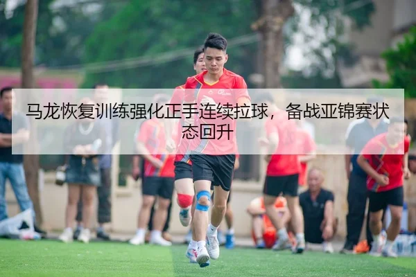 马龙恢复训练强化正手连续拉球，备战亚锦赛状态回升